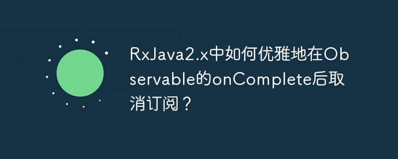RxJava2.x中如何优雅地在Observable的onComplete后取消订阅？
