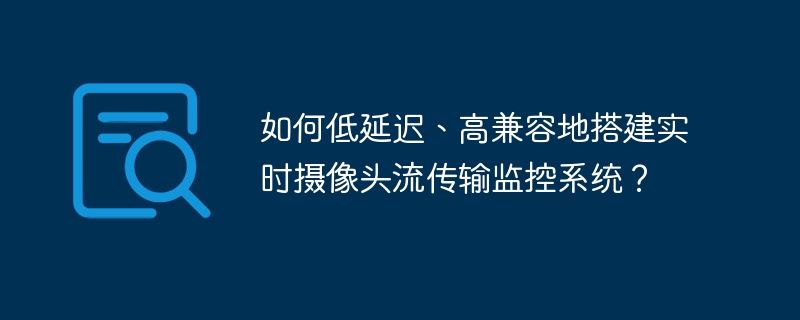 如何低延迟、高兼容地搭建实时摄像头流传输监控系统?