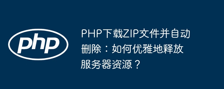 PHP下载ZIP文件并自动删除：如何优雅地释放服务器资源？