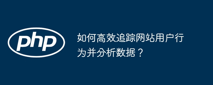 如何高效追踪网站用户行为并分析数据？