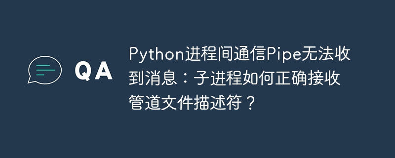 Python进程间通信Pipe无法收到消息：子进程如何正确接收管道文件描述符？