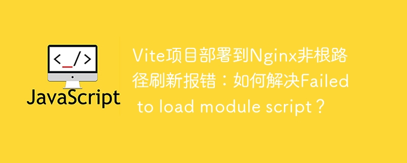 Vite项目部署到Nginx非根路径刷新报错：如何解决Failed to load module script？