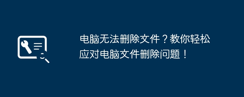 电脑无法删除文件？教你轻松应对电脑文件删除问题！
