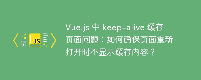 Vue.js 中 keep-alive 缓存页面问题：如何确保页面重新打开时不显示缓存内容？