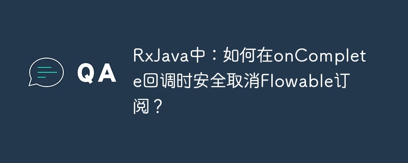 RxJava中：如何在onComplete回调时安全取消Flowable订阅？