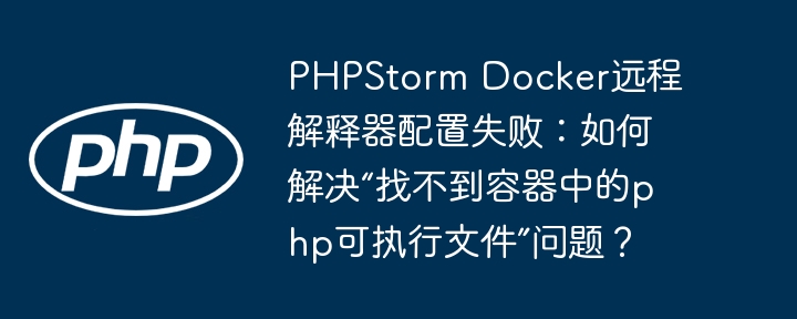 PHPStorm Docker远程解释器配置失败：如何解决“找不到容器中的php可执行文件”问题？