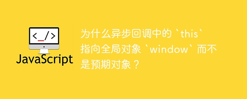 为什么异步回调中的 `this` 指向全局对象 `window` 而不是预期对象？