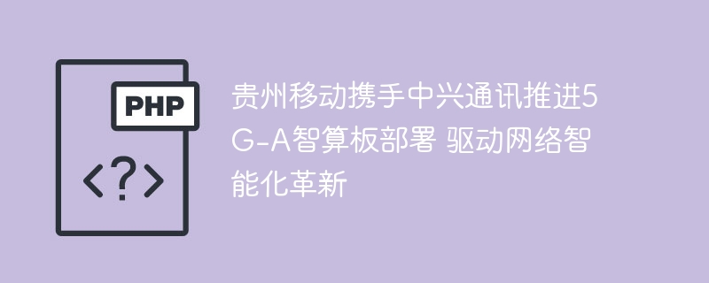 贵州移动携手中兴通讯推进5G-A智算板部署 驱动网络智能化革新