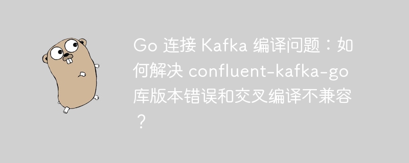 Go 连接 Kafka 编译问题：如何解决 confluent-kafka-go 库版本错误和交叉编译不兼容？ 
