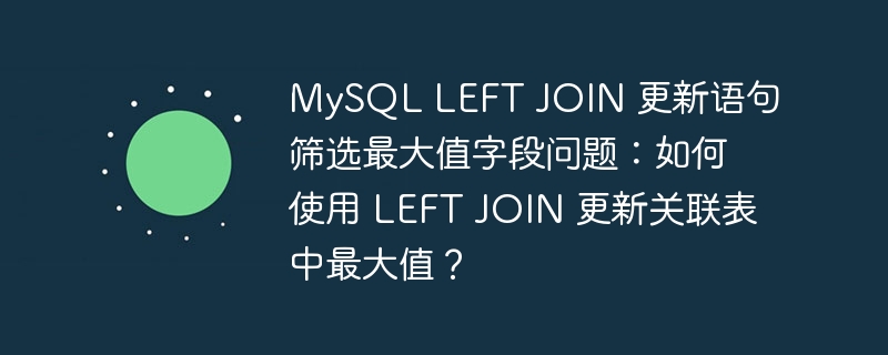 MySQL LEFT JOIN 更新语句筛选最大值字段问题:如何使用 LEFT JOIN 更新关联表中最大值?