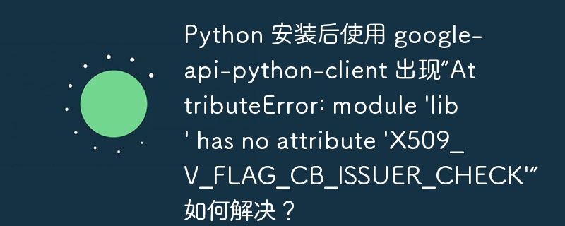 Python 安装后使用 google-api-python-client 出现“AttributeError: module 'lib' has no attribute 'X509_V_FLAG_CB_ISSUER_CHECK'” 如何解决？