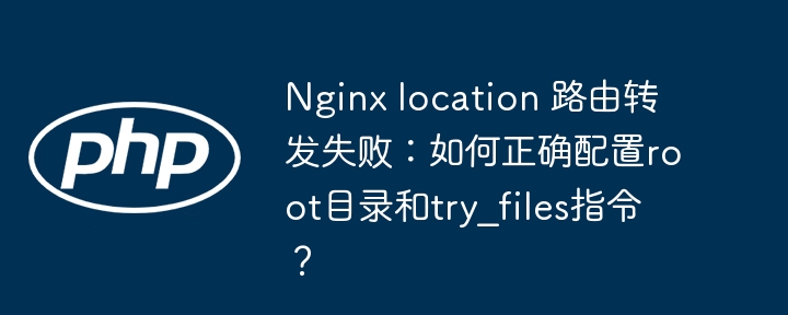 Nginx location 路由转发失败：如何正确配置root目录和try_files指令？