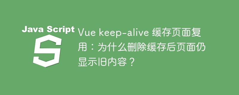 Vue keep-alive 缓存页面复用：为什么删除缓存后页面仍显示旧内容？
