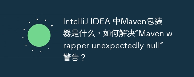 IntelliJ IDEA 中Maven包装器是什么，如何解决“Maven wrapper unexpectedly null”警告？