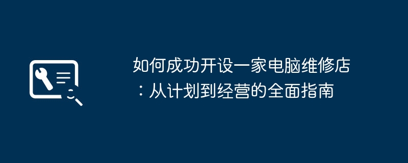 如何成功开设一家电脑维修店:从计划到经营的全面指南