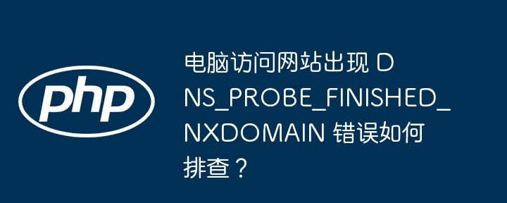 电脑访问网站出现 DNS_PROBE_FINISHED_NXDOMAIN 错误如何排查？