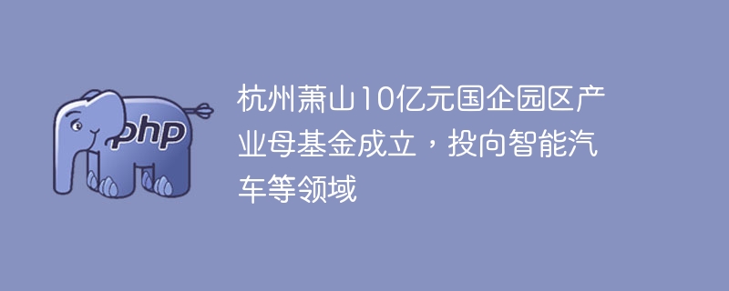杭州萧山10亿元国企园区产业母基金成立,投向智能汽车等领域