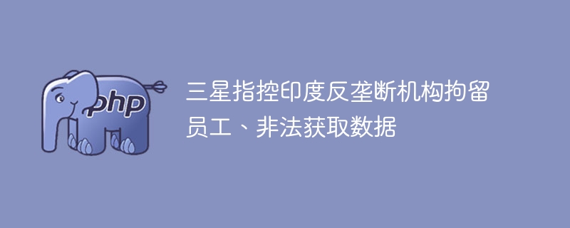 三星指控印度反垄断机构拘留员工、非法获取数据