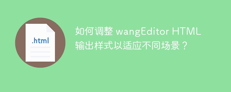 如何调整 wangEditor HTML 输出样式以适应不同场景？ 

