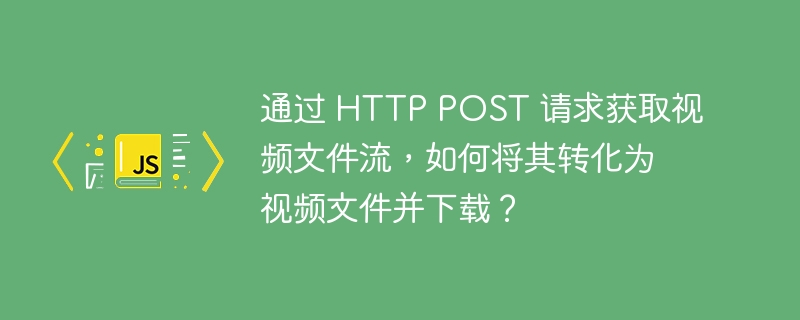 通过 HTTP POST 请求获取视频文件流，如何将其转化为视频文件并下载？
