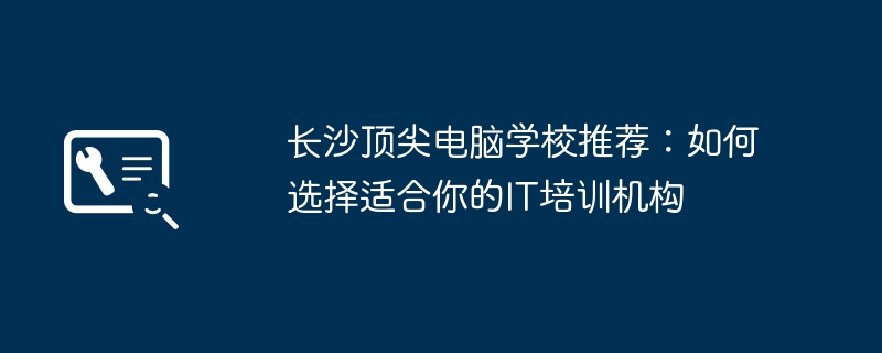 长沙顶尖电脑学校推荐：如何选择适合你的IT培训机构