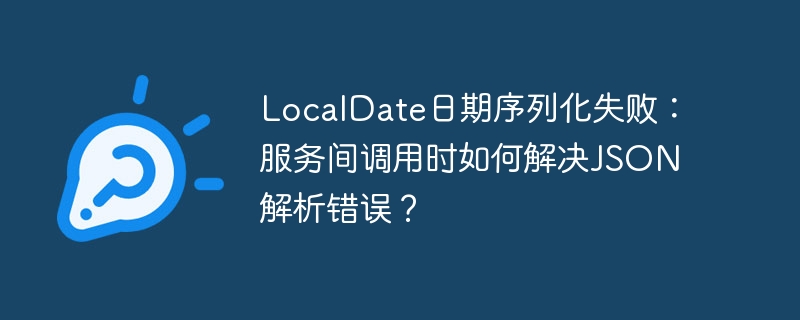 LocalDate日期序列化失败：服务间调用时如何解决JSON解析错误？
