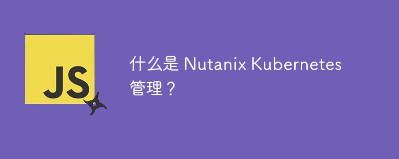 什么是 Nutanix Kubernetes 管理?