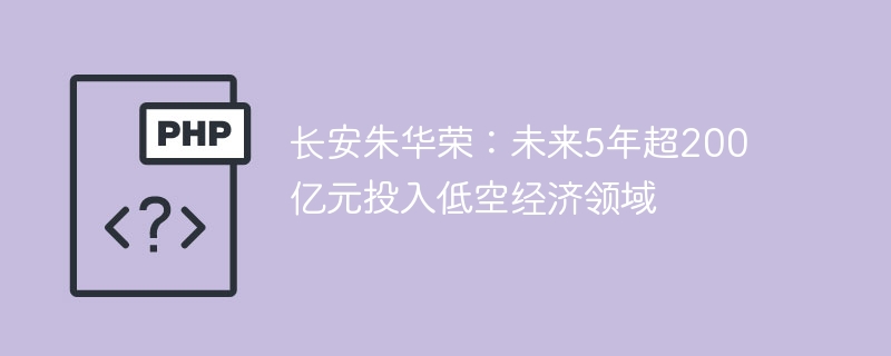 长安朱华荣：未来5年超200亿元投入低空经济领域