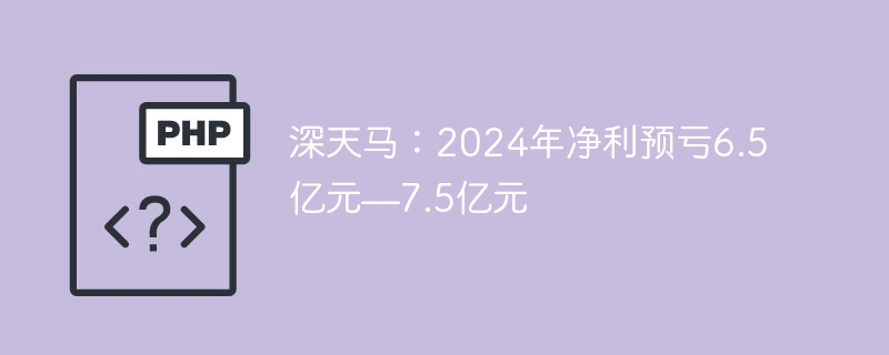 深天马：2024年净利预亏6.5亿元—7.5亿元