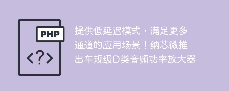 提供低延迟模式，满足更多通道的应用场景！纳芯微推出车规级D类音频功率放大器