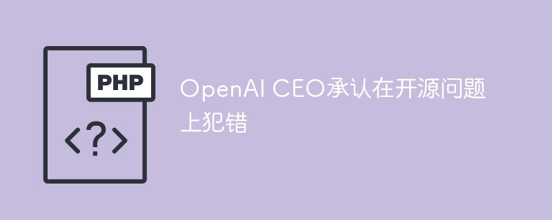 OpenAI CEO承认在开源问题上犯错
