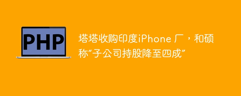 塔塔收购印度iPhone 厂，和硕称“子公司持股降至四成”