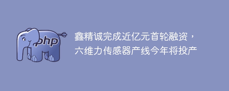 鑫精诚完成近亿元首轮融资，六维力传感器产线今年将投产