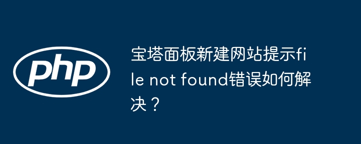 宝塔面板新建网站提示file not found错误如何解决？