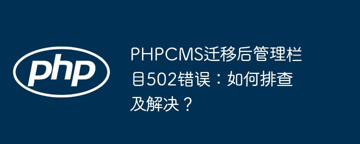 PHPCMS迁移后管理栏目502错误：如何排查及解决？
