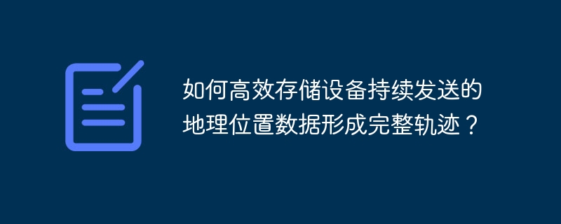 如何高效存储设备持续发送的地理位置数据形成完整轨迹?