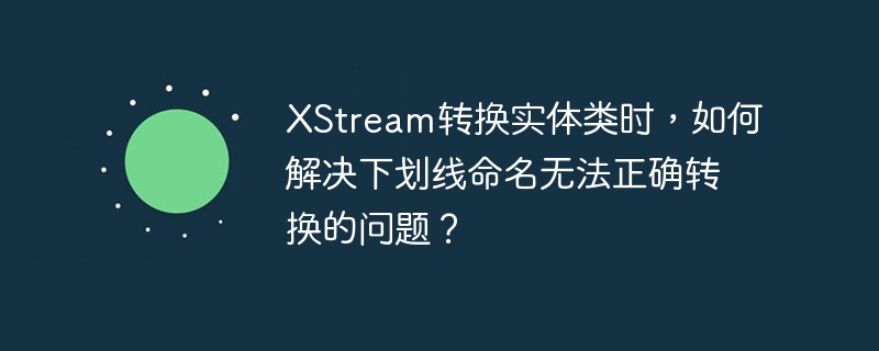 XStream转换实体类时，如何解决下划线命名无法正确转换的问题？