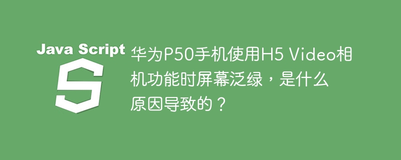 华为P50手机使用H5 Video相机功能时屏幕泛绿，是什么原因导致的？