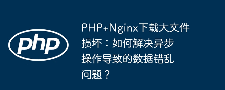 PHP+Nginx下载大文件损坏：如何解决异步操作导致的数据错乱问题？