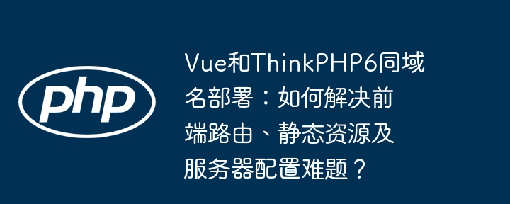 Vue和ThinkPHP6同域名部署：如何解决前端路由、静态资源及服务器配置难题？