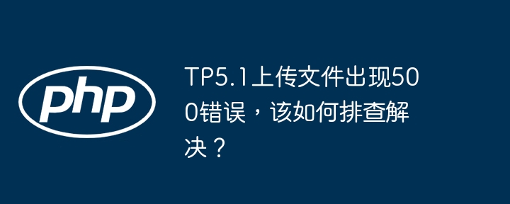 TP5.1上传文件出现500错误，该如何排查解决？