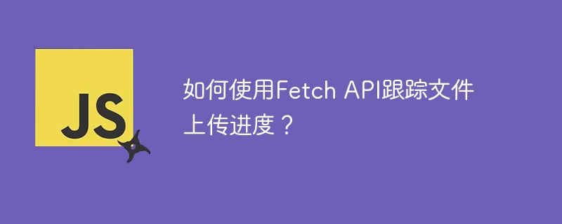 如何使用Fetch API跟踪文件上传进度?