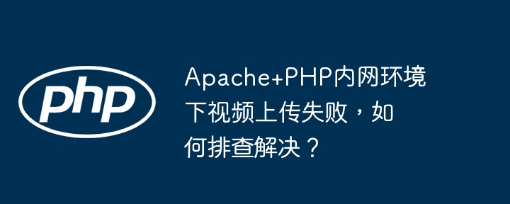 Apache+PHP内网环境下视频上传失败,如何排查解决?