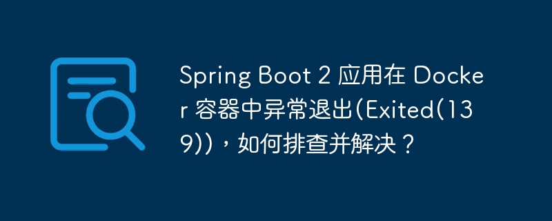 Spring Boot 2 应用在 Docker 容器中异常退出(Exited(139))，如何排查并解决？