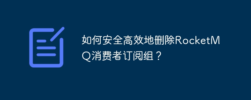 RocketMQ消费者订阅组安全删除技巧及避坑指南
