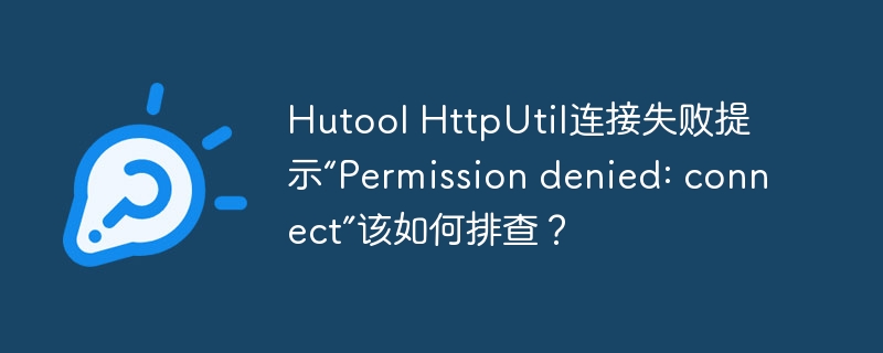 Hutool HttpUtil连接失败提示“Permission denied: connect”该如何排查？