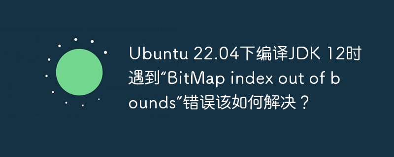 Ubuntu22.04编译JDK12报错？“BitMapindexoutofbounds”终极解决方法！