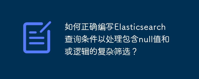 如何正确编写Elasticsearch查询条件以处理包含null值和或逻辑的复杂筛选？