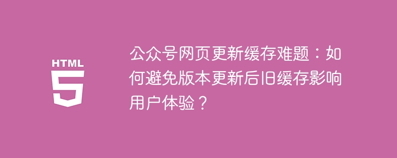 公众号网页更新缓存难题：如何避免版本更新后旧缓存影响用户体验？
