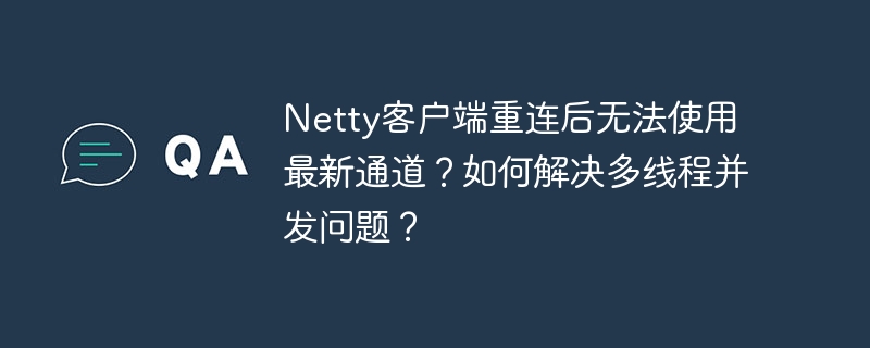 Netty客户端重连后无法使用最新通道？如何解决多线程并发问题？